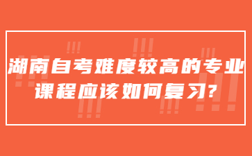 湖南自考難度較高的專業課程應該如何復習?