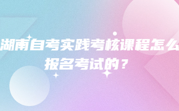湖南自考實踐考核課程怎么報名考試的？